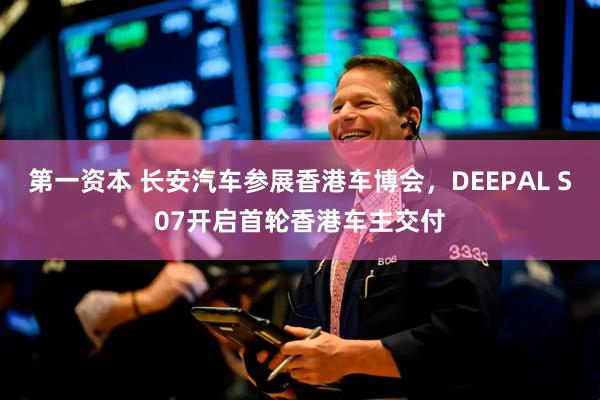 第一资本 长安汽车参展香港车博会，DEEPAL S07开启首轮香港车主交付