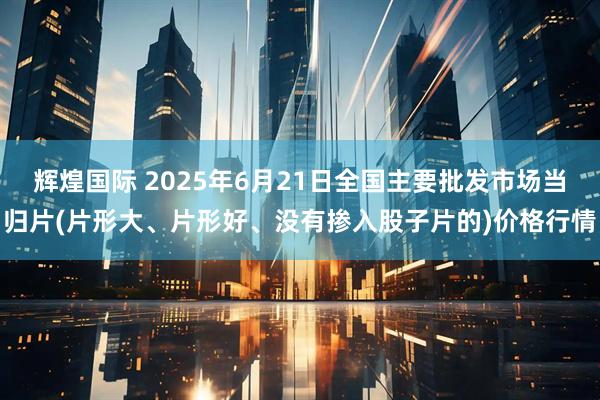 辉煌国际 2025年6月21日全国主要批发市场当归片(片形大、片形好、没有掺入股子片的)价格行情