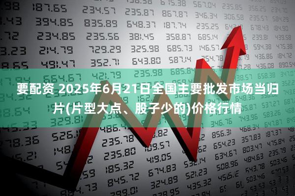 要配资 2025年6月21日全国主要批发市场当归片(片型大点、股子少的)价格行情