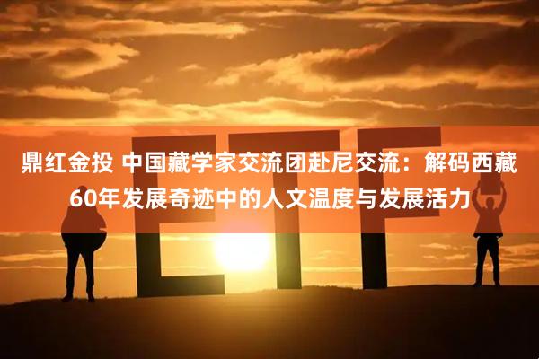 鼎红金投 中国藏学家交流团赴尼交流：解码西藏60年发展奇迹中的人文温度与发展活力