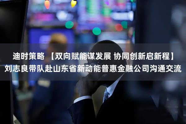 迪时策略 【双向赋能谋发展 协同创新启新程】刘志良带队赴山东省新动能普惠金融公司沟通交流