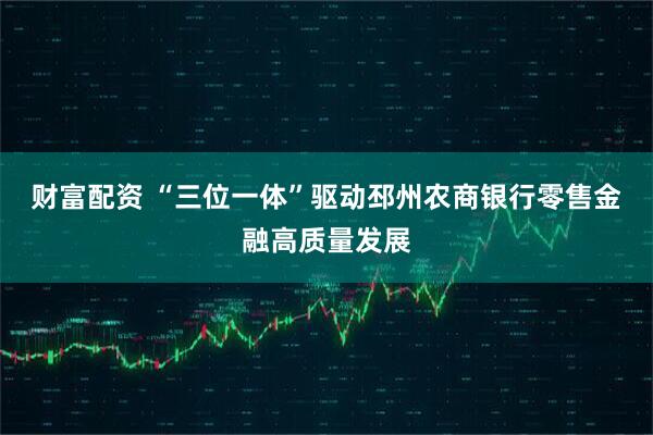 财富配资 “三位一体”驱动邳州农商银行零售金融高质量发展