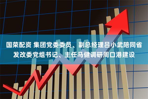 国荣配资 集团党委委员、副总经理吕小武陪同省发改委党组书记、主任马健调研周口港建设