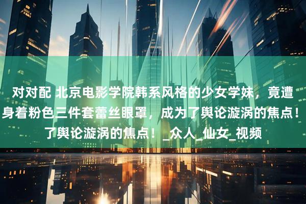 对对配 北京电影学院韩系风格的少女学妹，竟遭遇“翻车”之况！身着粉色三件套蕾丝眼罩，成为了舆论漩涡的焦点！_众人_仙女_视频