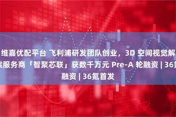 维嘉优配平台 飞利浦研发团队创业，3D 空间视觉解决方案服务商「智聚芯联」获数千万元 Pre-A 轮融资 | 36氪首发