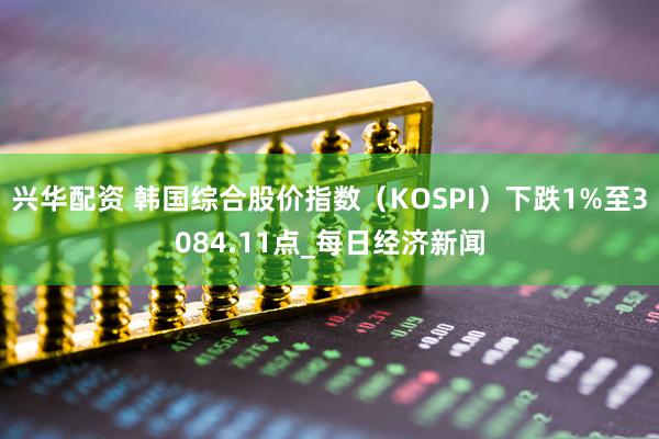 兴华配资 韩国综合股价指数（KOSPI）下跌1%至3084.11点_每日经济新闻