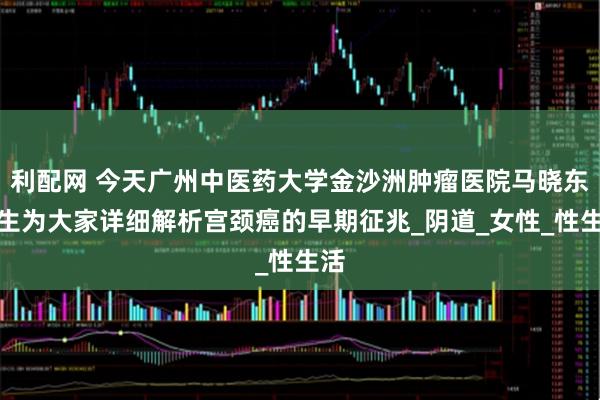 利配网 今天广州中医药大学金沙洲肿瘤医院马晓东医生为大家详细解析宫颈癌的早期征兆_阴道_女性_性生活