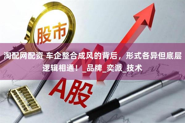 淘配网配资 车企整合成风的背后，形式各异但底层逻辑相通！_品牌_奕派_技术