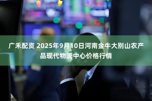 广禾配资 2025年9月10日河南金牛大别山农产品现代物流中心价格行情