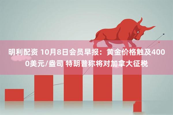 明利配资 10月8日会员早报：黄金价格触及4000美元/盎司 特朗普称将对加拿大征税