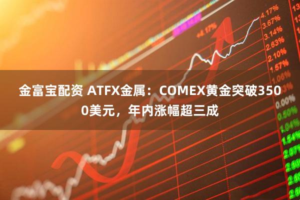 金富宝配资 ATFX金属：COMEX黄金突破3500美元，年内涨幅超三成