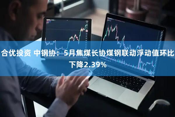 合优投资 中钢协：5月焦煤长协煤钢联动浮动值环比下降2.39%