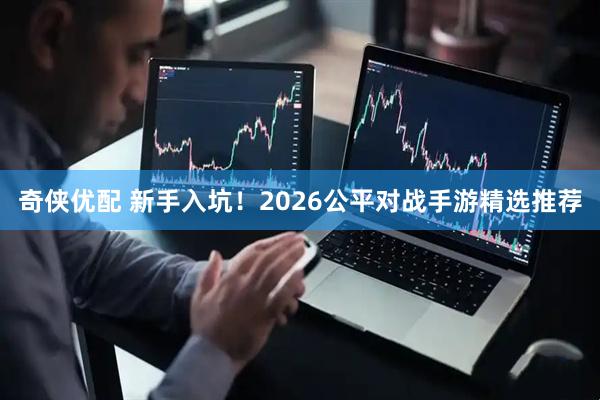 奇侠优配 新手入坑！2026公平对战手游精选推荐