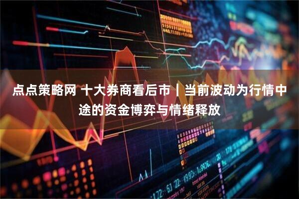 点点策略网 十大券商看后市｜当前波动为行情中途的资金博弈与情绪释放